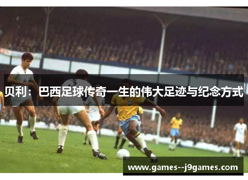 贝利：巴西足球传奇一生的伟大足迹与纪念方式